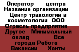 Оператор Call-центра › Название организации ­ Центр трихологии и косметологии, ООО › Отрасль предприятия ­ Другое › Минимальный оклад ­ 17 000 - Все города Работа » Вакансии   . Ханты-Мансийский,Нефтеюганск г.